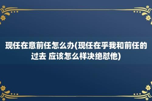 现任在意前任怎么办(现任在乎我和前任的过去 应该怎么样决绝怼他)