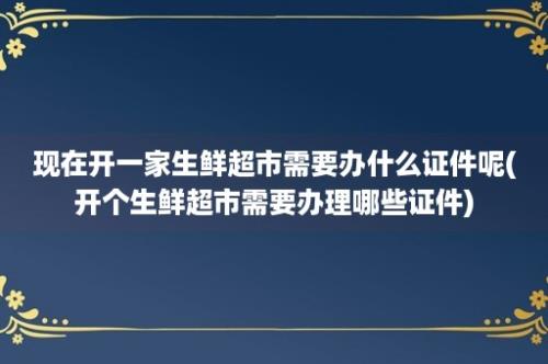 现在开一家生鲜超市需要办什么证件呢(开个生鲜超市需要办理哪些证件)