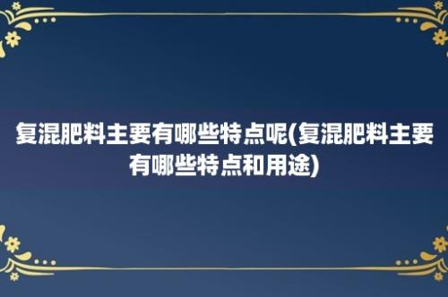 复混肥料主要有哪些特点呢(复混肥料主要有哪些特点和用途)