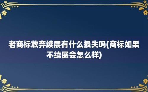 老商标放弃续展有什么损失吗(商标如果不续展会怎么样)