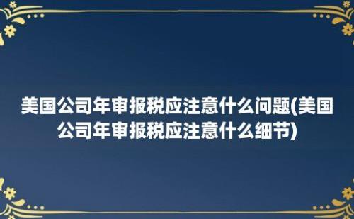 美国公司年审报税应注意什么问题(美国公司年审报税应注意什么细节)