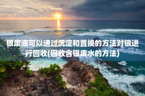 银废液可以通过沉淀和置换的方法对银进行回收(回收含银废水的方法)