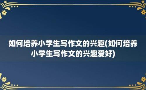 如何培养小学生写作文的兴趣(如何培养小学生写作文的兴趣爱好)