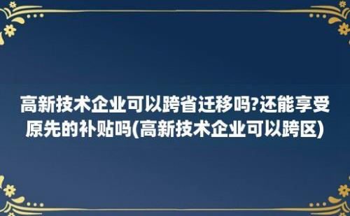 高新技术企业可以跨省迁移吗?还能享受原先的补贴吗(高新技术企业可以跨区)