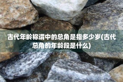 古代年龄称谓中的总角是指多少岁(古代总角的年龄段是什么)