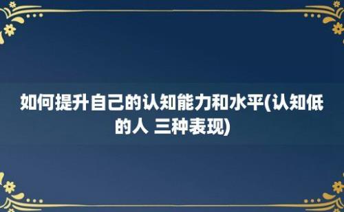 如何提升自己的认知能力和水平(认知低的人 三种表现)