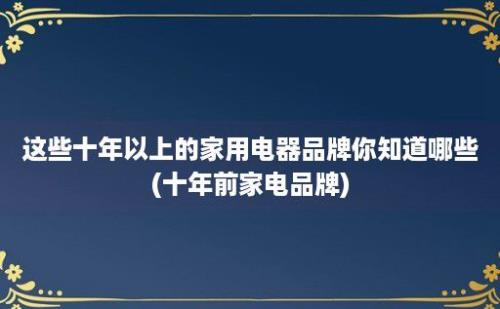 这些十年以上的家用电器品牌你知道哪些(十年前家电品牌)