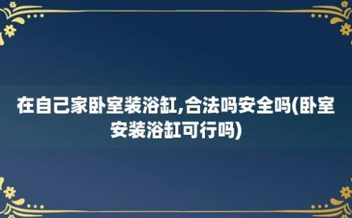 在自己家卧室装浴缸,合法吗安全吗(卧室安装浴缸可行吗)