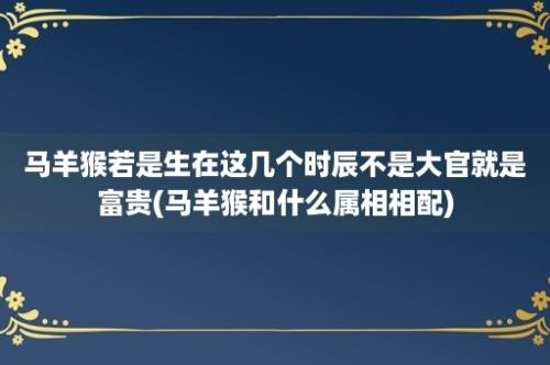 马羊猴若是生在这几个时辰不是大官就是富贵(马羊猴和什么属相相配)