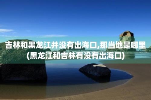 吉林和黑龙江并没有出海口,那当地是哪里(黑龙江和吉林有没有出海口)