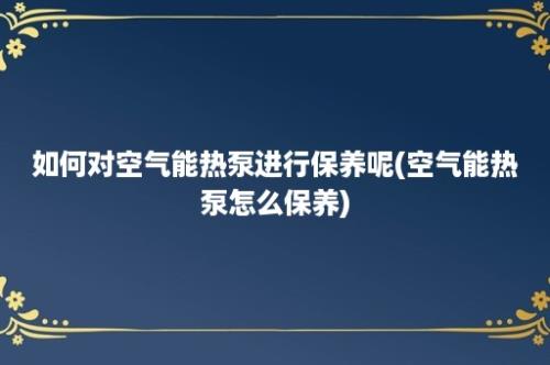 如何对空气能热泵进行保养呢(空气能热泵怎么保养)