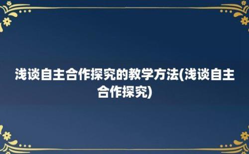 浅谈自主合作探究的教学方法(浅谈自主合作探究)