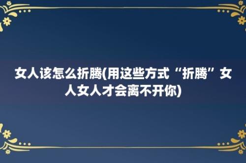 女人该怎么折腾(用这些方式“折腾”女人女人才会离不开你)