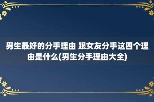 男生最好的分手理由 跟女友分手这四个理由是什么(男生分手理由大全)