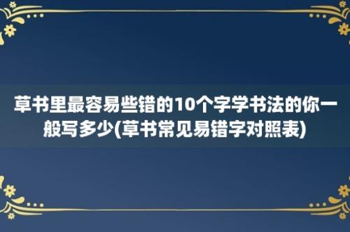 草书里最容易些错的10个字学书法的你一般写多少(草书常见易错字对照表)