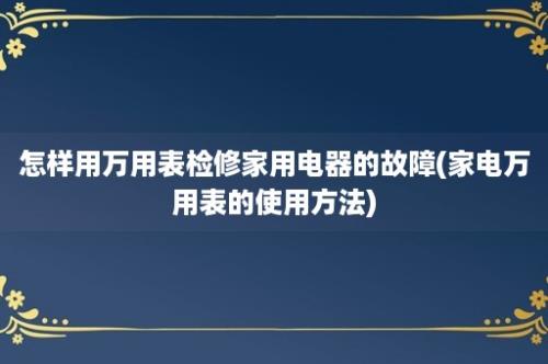 怎样用万用表检修家用电器的故障(家电万用表的使用方法)