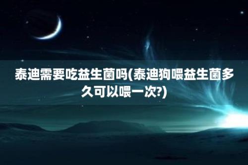 泰迪需要吃益生菌吗(泰迪狗喂益生菌多久可以喂一次?)