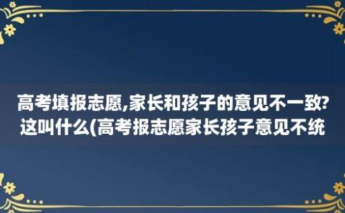 高考填报志愿,家长和孩子的意见不一致?这叫什么(高考报志愿家长孩子意见不统一)