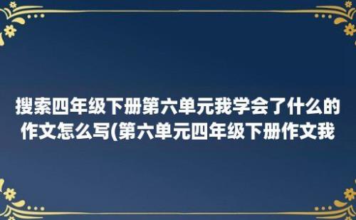 搜索四年级下册第六单元我学会了什么的作文怎么写(第六单元四年级下册作文我学会了)