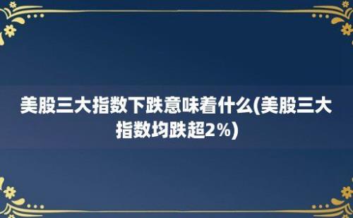 美股三大指数下跌意味着什么(美股三大指数均跌超2%)