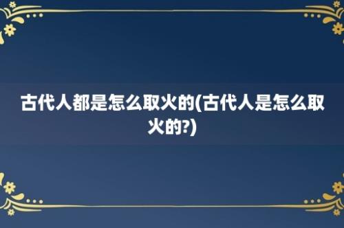 古代人都是怎么取火的(古代人是怎么取火的?)