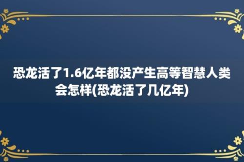 恐龙活了1.6亿年都没产生高等智慧人类会怎样(恐龙活了几亿年)