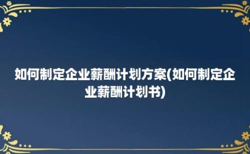 如何制定企业薪酬计划方案(如何制定企业薪酬计划书)