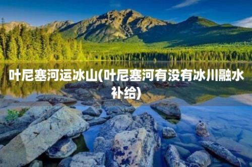 叶尼塞河运冰山(叶尼塞河有没有冰川融水补给)