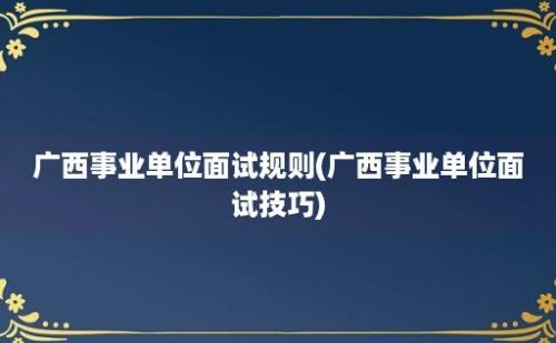 广西事业单位面试规则(广西事业单位面试技巧)