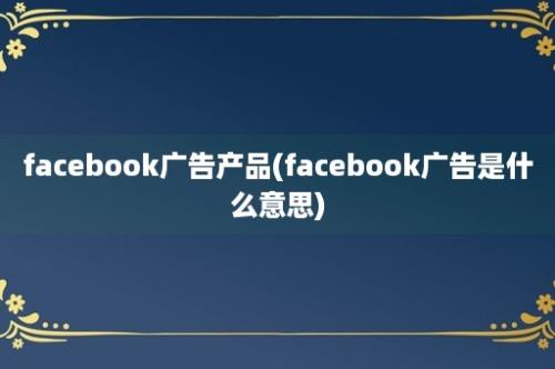 facebook广告产品(facebook广告是什么意思)