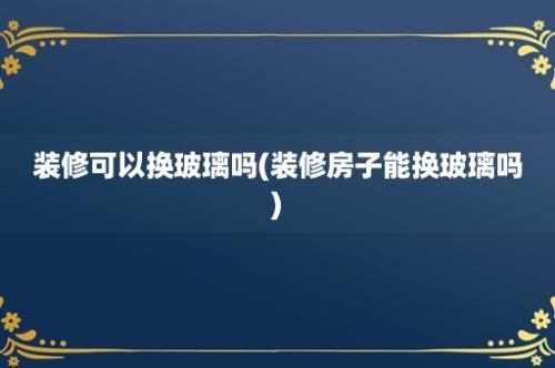 装修可以换玻璃吗(装修房子能换玻璃吗)