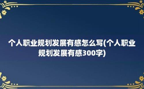 个人职业规划发展有感怎么写(个人职业规划发展有感300字)