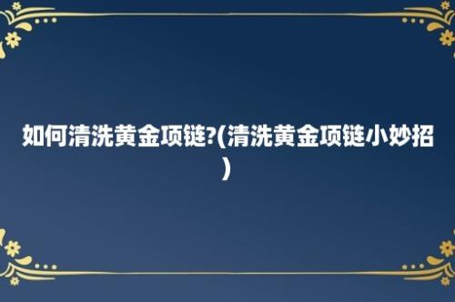 如何清洗黄金项链?(清洗黄金项链小妙招)