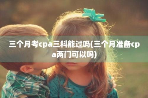 三个月考cpa三科能过吗(三个月准备cpa两门可以吗)