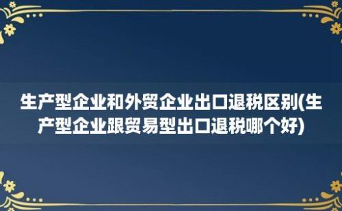 生产型企业和外贸企业出口退税区别(生产型企业跟贸易型出口退税哪个好)