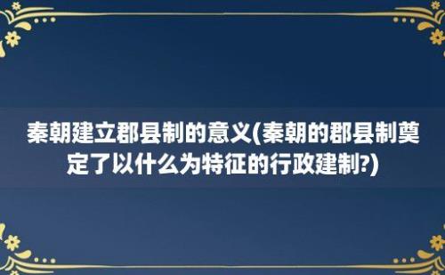 秦朝建立郡县制的意义(秦朝的郡县制奠定了以什么为特征的行政建制?)