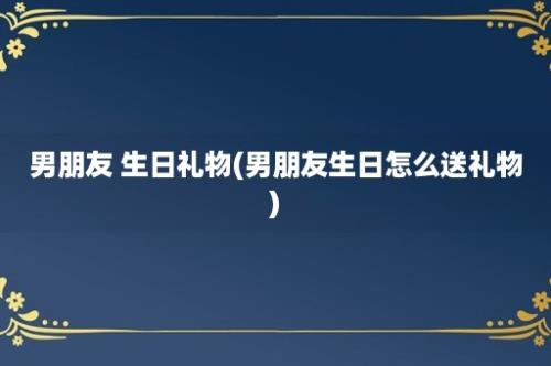 男朋友 生日礼物(男朋友生日怎么送礼物)