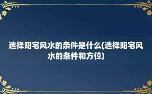 选择阳宅风水的条件是什么(选择阳宅风水的条件和方位)