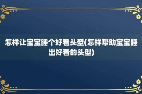 怎样让宝宝睡个好看头型(怎样帮助宝宝睡出好看的头型)