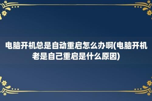 电脑开机总是自动重启怎么办啊(电脑开机老是自己重启是什么原因)