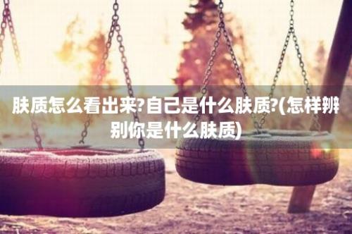 肤质怎么看出来?自己是什么肤质?(怎样辨别你是什么肤质)