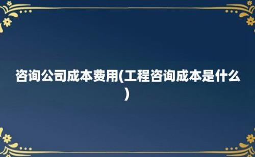 咨询公司成本费用(工程咨询成本是什么)