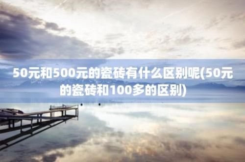 50元和500元的瓷砖有什么区别呢(50元的瓷砖和100多的区别)