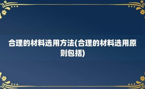 合理的材料选用方法(合理的材料选用原则包括)