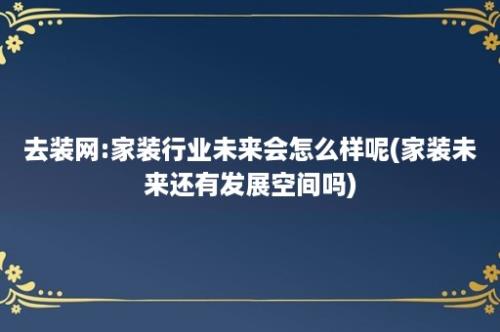 去装网:家装行业未来会怎么样呢(家装未来还有发展空间吗)