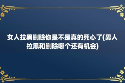 女人拉黑删除你是不是真的死心了(男人拉黑和删除哪个还有机会)