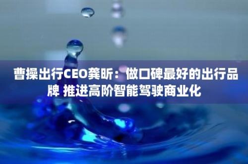  曹操出行CEO龚昕：做口碑最好的出行品牌 推进高阶智能驾驶商业化