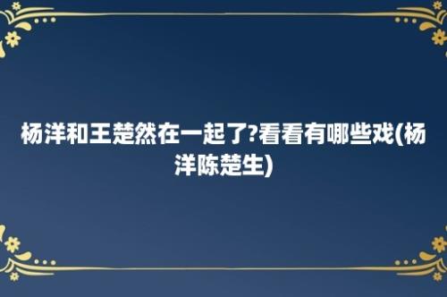 杨洋和王楚然在一起了?看看有哪些戏(杨洋陈楚生)