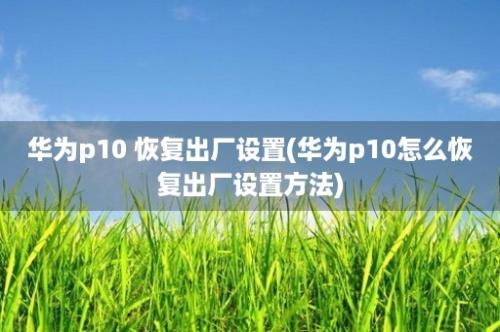 华为p10 恢复出厂设置(华为p10怎么恢复出厂设置方法)