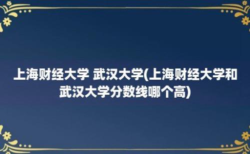 上海财经大学 武汉大学(上海财经大学和武汉大学分数线哪个高)